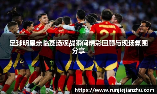 足球明星亲临赛场观战瞬间精彩回顾与现场氛围分享